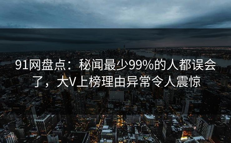 91网盘点：秘闻最少99%的人都误会了，大V上榜理由异常令人震惊
