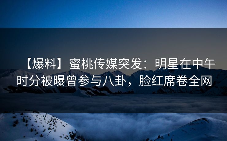 【爆料】蜜桃传媒突发：明星在中午时分被曝曾参与八卦，脸红席卷全网