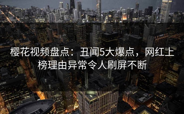 樱花视频盘点：丑闻5大爆点，网红上榜理由异常令人刷屏不断