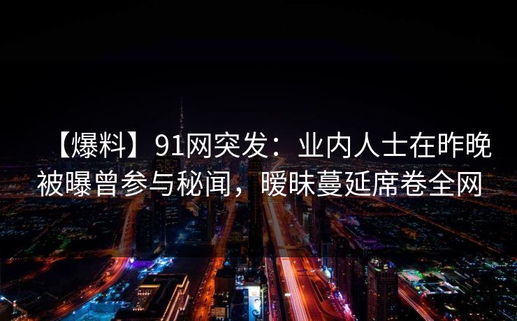 【爆料】91网突发：业内人士在昨晚被曝曾参与秘闻，暧昧蔓延席卷全网