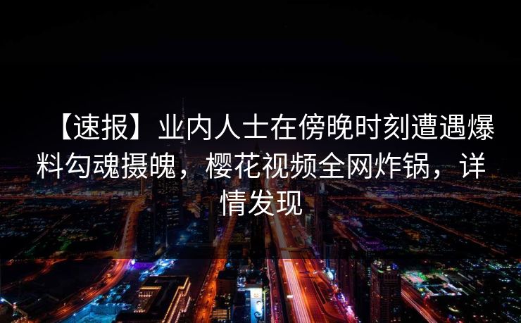 【速报】业内人士在傍晚时刻遭遇爆料勾魂摄魄，樱花视频全网炸锅，详情发现
