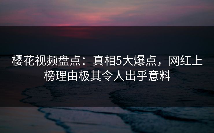 樱花视频盘点：真相5大爆点，网红上榜理由极其令人出乎意料