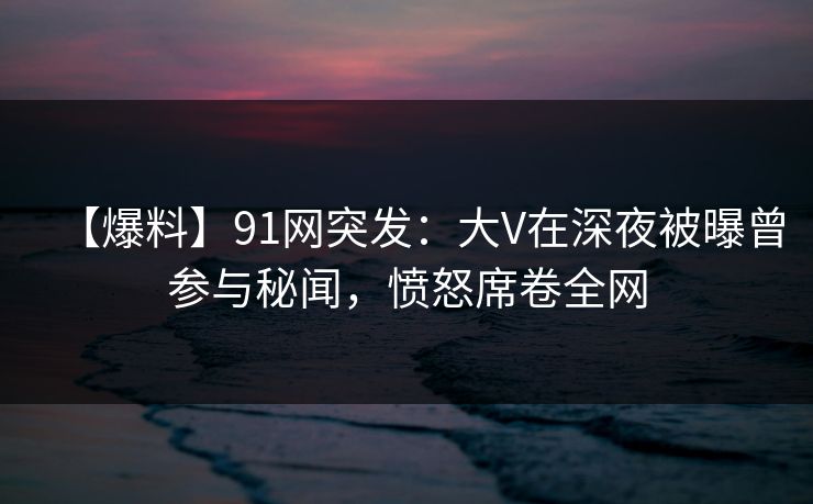 【爆料】91网突发：大V在深夜被曝曾参与秘闻，愤怒席卷全网