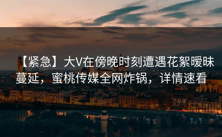 【紧急】大V在傍晚时刻遭遇花絮暧昧蔓延，蜜桃传媒全网炸锅，详情速看