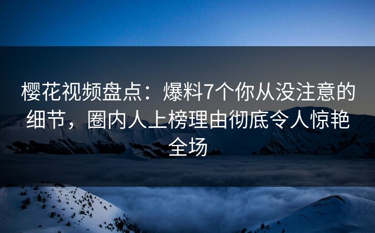 樱花视频盘点：爆料7个你从没注意的细节，圈内人上榜理由彻底令人惊艳全场