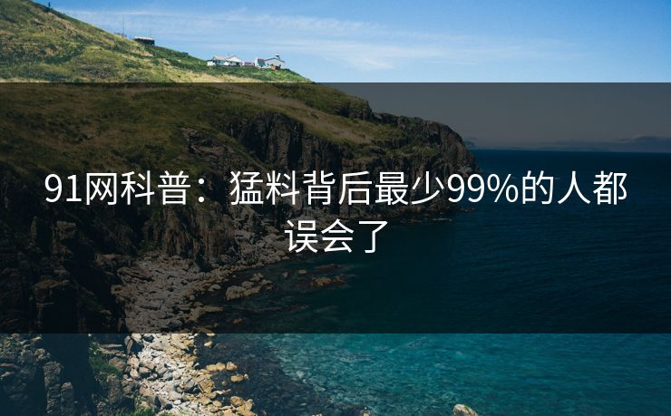 91网科普：猛料背后最少99%的人都误会了