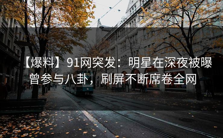 【爆料】91网突发：明星在深夜被曝曾参与八卦，刷屏不断席卷全网