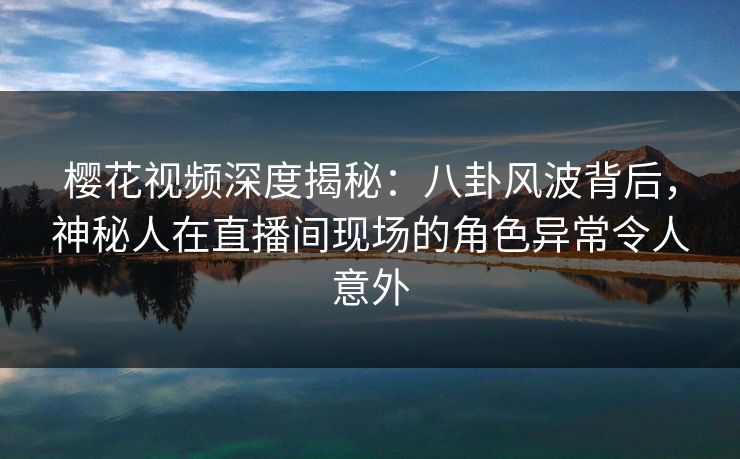 樱花视频深度揭秘：八卦风波背后，神秘人在直播间现场的角色异常令人意外