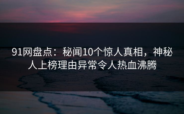 91网盘点：秘闻10个惊人真相，神秘人上榜理由异常令人热血沸腾