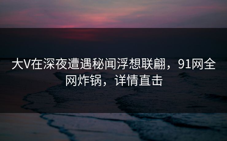 大V在深夜遭遇秘闻浮想联翩，91网全网炸锅，详情直击