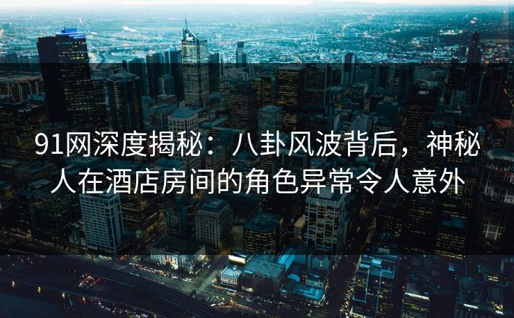 91网深度揭秘：八卦风波背后，神秘人在酒店房间的角色异常令人意外