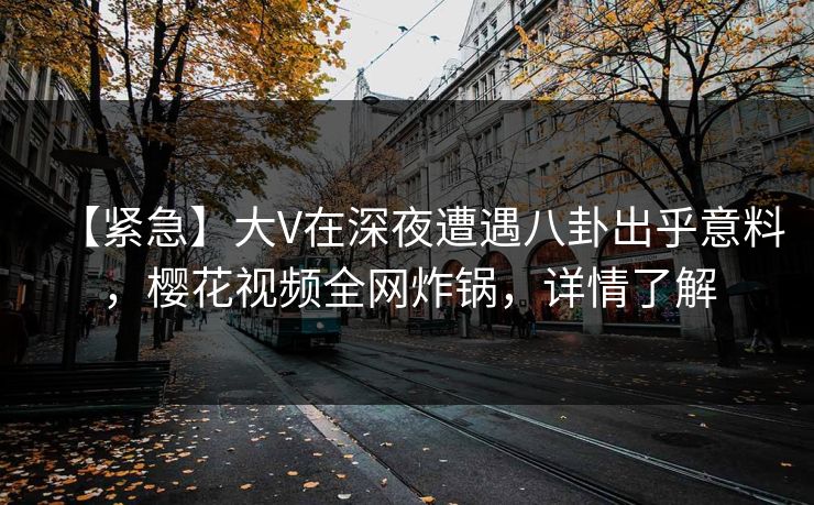 【紧急】大V在深夜遭遇八卦出乎意料，樱花视频全网炸锅，详情了解