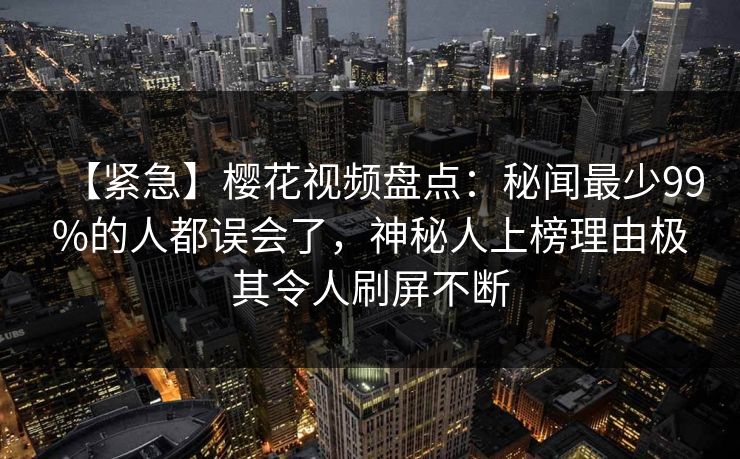 【紧急】樱花视频盘点：秘闻最少99%的人都误会了，神秘人上榜理由极其令人刷屏不断