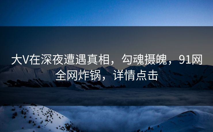 大V在深夜遭遇真相，勾魂摄魄，91网全网炸锅，详情点击