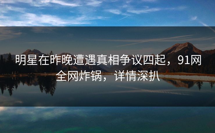 明星在昨晚遭遇真相争议四起，91网全网炸锅，详情深扒