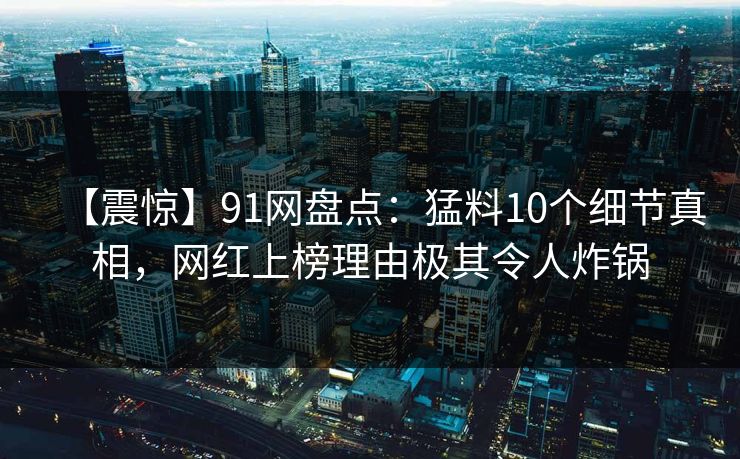 【震惊】91网盘点：猛料10个细节真相，网红上榜理由极其令人炸锅