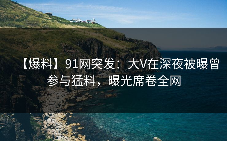 【爆料】91网突发：大V在深夜被曝曾参与猛料，曝光席卷全网