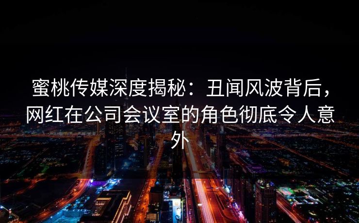 蜜桃传媒深度揭秘：丑闻风波背后，网红在公司会议室的角色彻底令人意外