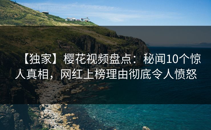 【独家】樱花视频盘点：秘闻10个惊人真相，网红上榜理由彻底令人愤怒