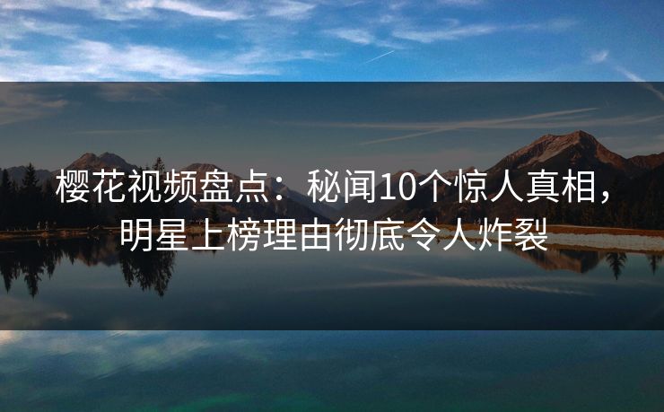 樱花视频盘点：秘闻10个惊人真相，明星上榜理由彻底令人炸裂