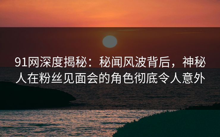 91网深度揭秘：秘闻风波背后，神秘人在粉丝见面会的角色彻底令人意外