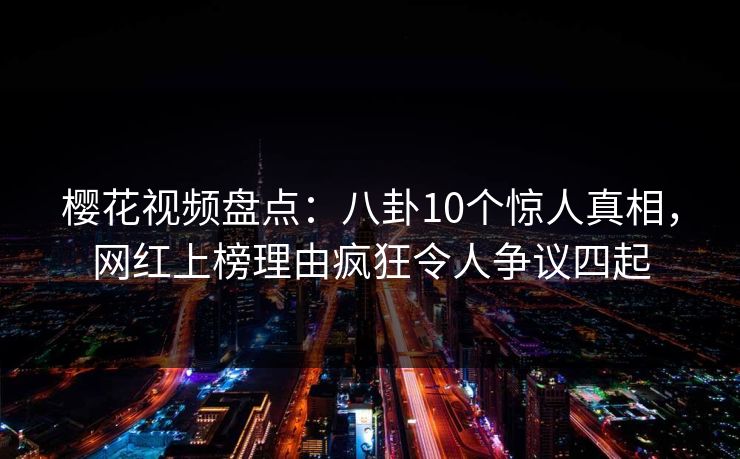 樱花视频盘点：八卦10个惊人真相，网红上榜理由疯狂令人争议四起