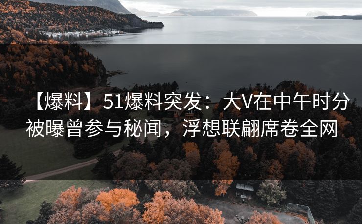 【爆料】51爆料突发：大V在中午时分被曝曾参与秘闻，浮想联翩席卷全网