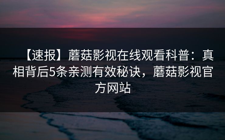 【速报】蘑菇影视在线观看科普：真相背后5条亲测有效秘诀，蘑菇影视官方网站