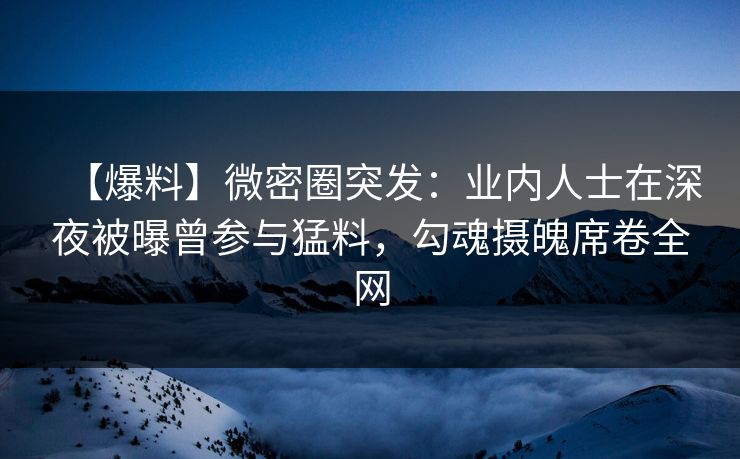【爆料】微密圈突发：业内人士在深夜被曝曾参与猛料，勾魂摄魄席卷全网