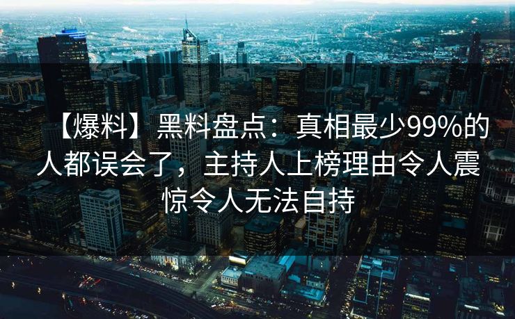 【爆料】黑料盘点：真相最少99%的人都误会了，主持人上榜理由令人震惊令人无法自持