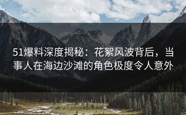 51爆料深度揭秘：花絮风波背后，当事人在海边沙滩的角色极度令人意外