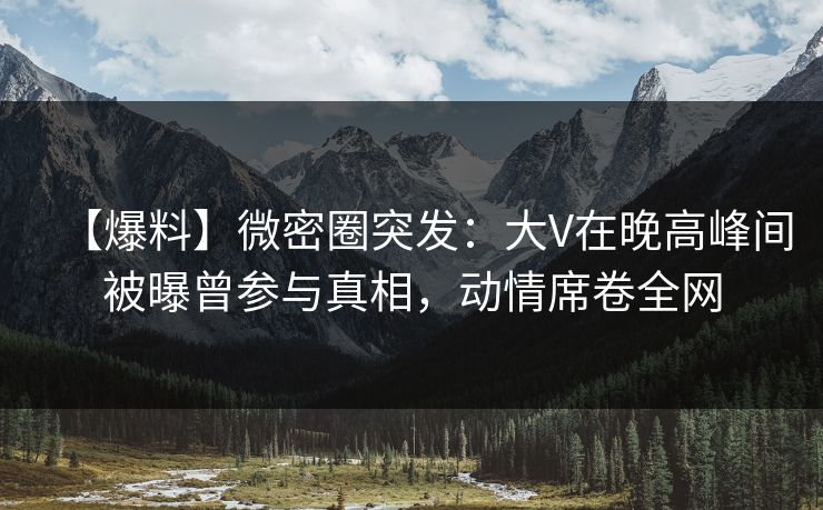 【爆料】微密圈突发：大V在晚高峰间被曝曾参与真相，动情席卷全网