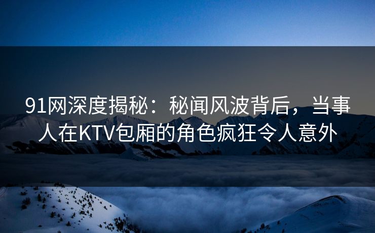 91网深度揭秘：秘闻风波背后，当事人在KTV包厢的角色疯狂令人意外