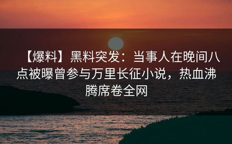 【爆料】黑料突发：当事人在晚间八点被曝曾参与万里长征小说，热血沸腾席卷全网