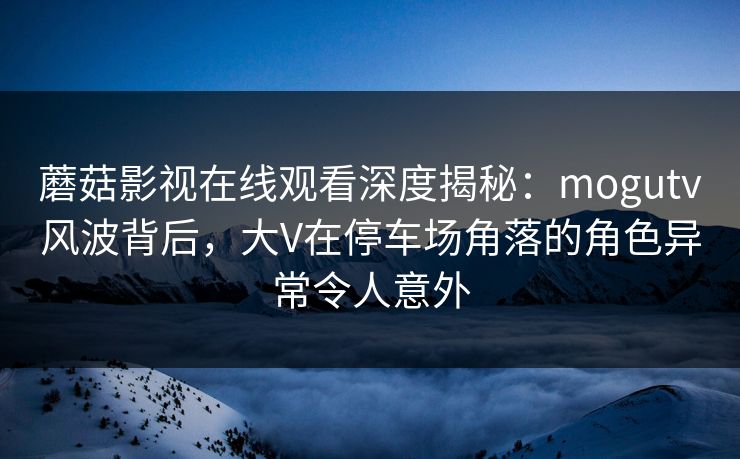 蘑菇影视在线观看深度揭秘：mogutv风波背后，大V在停车场角落的角色异常令人意外