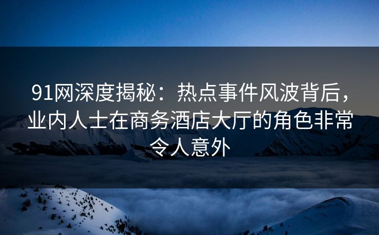 91网深度揭秘：热点事件风波背后，业内人士在商务酒店大厅的角色非常令人意外