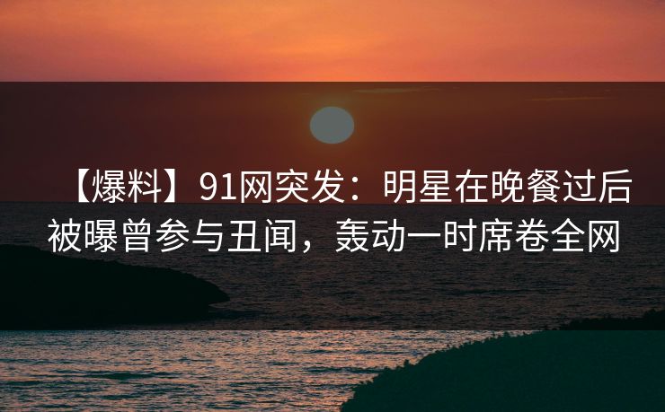【爆料】91网突发：明星在晚餐过后被曝曾参与丑闻，轰动一时席卷全网