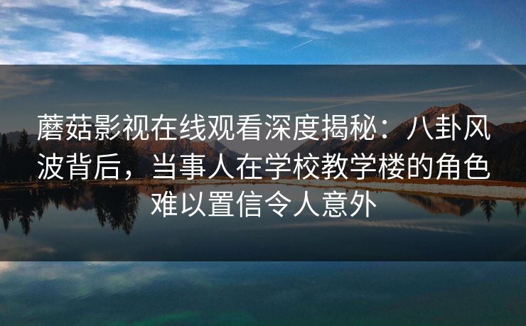 蘑菇影视在线观看深度揭秘：八卦风波背后，当事人在学校教学楼的角色难以置信令人意外