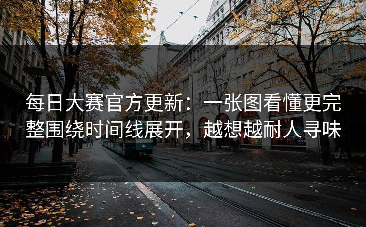每日大赛官方更新：一张图看懂更完整围绕时间线展开，越想越耐人寻味
