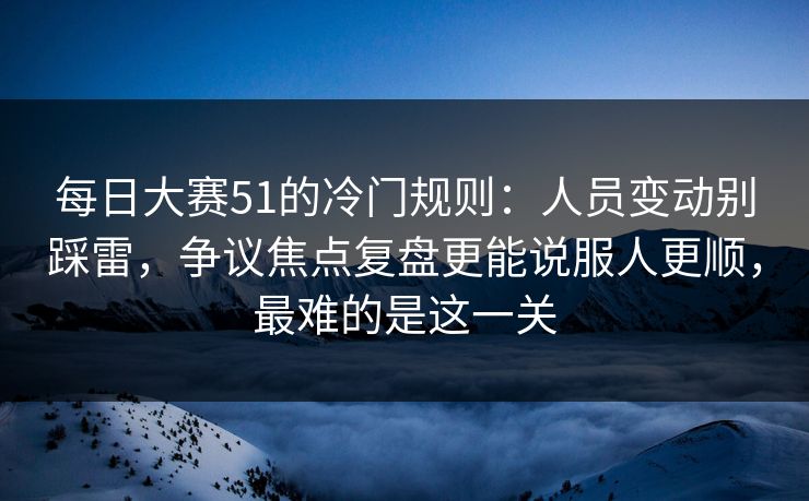 每日大赛51的冷门规则：人员变动别踩雷，争议焦点复盘更能说服人更顺，最难的是这一关