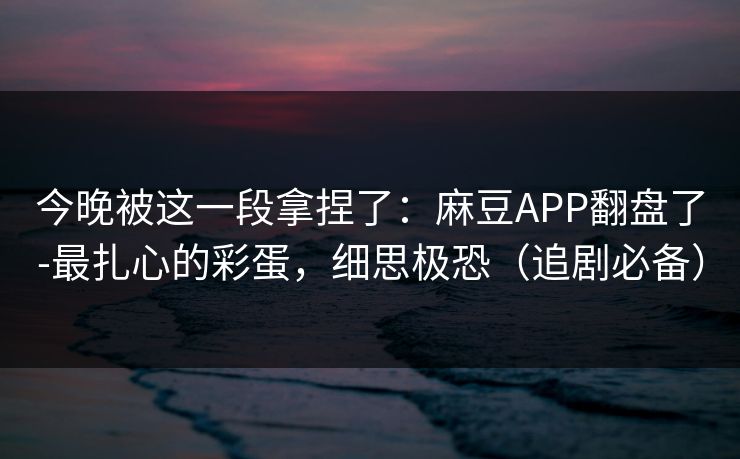 今晚被这一段拿捏了：麻豆APP翻盘了-最扎心的彩蛋，细思极恐（追剧必备）
