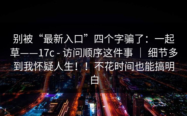 别被“最新入口”四个字骗了：一起草——17c - 访问顺序这件事 ｜ 细节多到我怀疑人生！！不花时间也能搞明白