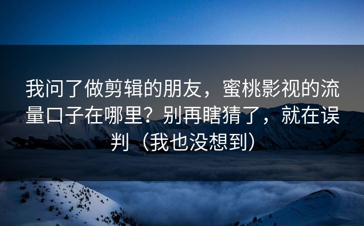 我问了做剪辑的朋友，蜜桃影视的流量口子在哪里？别再瞎猜了，就在误判（我也没想到）