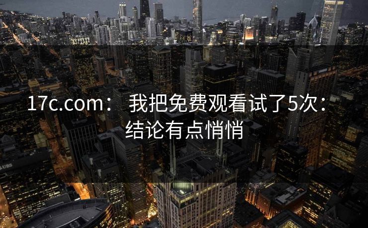 17c.com： 我把免费观看试了5次： 结论有点悄悄
