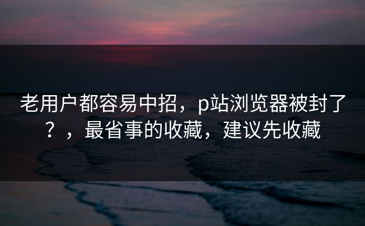 老用户都容易中招,p站浏览器被封了?,最省事的收藏,建议先收藏 老用户都容易中招,p站浏览器被封了?,最省事的收藏,建议先收藏