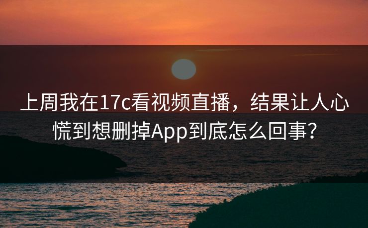 上周我在17c看视频直播,结果让人心慌到想删掉App到底怎么回事? 上周我在17c看视频直播,结果让人心慌到想删掉App到底怎么回事?