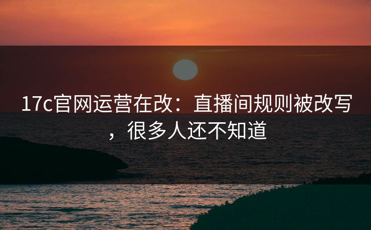 17c官网运营在改：直播间规则被改写，很多人还不知道