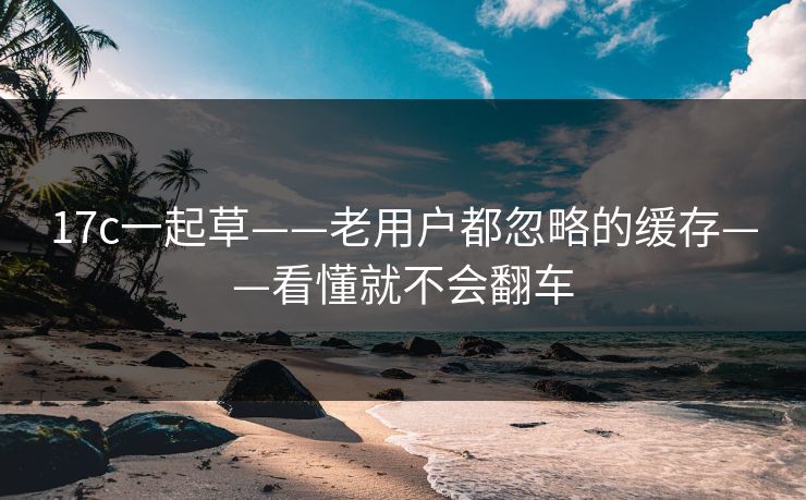 17c一起草——老用户都忽略的缓存——看懂就不会翻车
