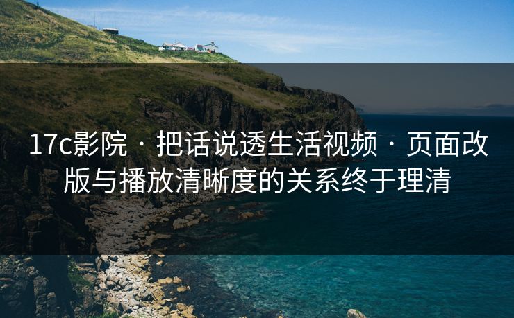 17c影院 · 把话说透生活视频 · 页面改版与播放清晰度的关系终于理清 17c影院 · 把话说透生活视频 · 页面改版与播放清晰度的关系终于理清