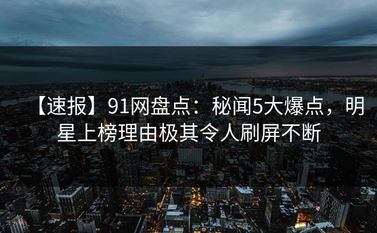 【速报】91网盘点:秘闻5大爆点,明星上榜理由极其令人刷屏不断 【速报】91网盘点:秘闻5大爆点,明星上榜理由极其令人刷屏不断
